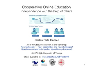 Cooperative Online Education Independence with the help of others Morten Flate Paulsen A 60-minutes presentation at the workshop: New technology – new  possibilities and new challenges? Developing networks in teacher education and research 01.07.2011,  University of Tromsø Slides available at:  www.slideshare.net/MortenFP   