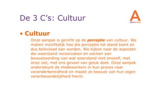 De 3 C’s: Cultuur
• Cultuur
   Onze aanpak is gericht op de perceptie van cultuur. We
   maken inzichtelijk hoe die perceptie tot stand komt en
   dus beïnvloed kan worden. We kijken naar de aspecten
   die weerstand veroorzaken en werken aan
   bewustwording van wat weerstand met onszelf, met
   onze ziel, met ons gevoel van geluk doet. Onze aanpak
   ondersteunt de medewerkers in hun proces naar
   veranderbereidheid en maakt ze bewust van hun eigen
   verantwoordelijkheid hierin.
 