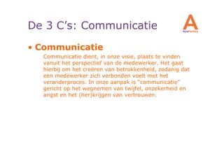 De 3 C’s: Communicatie
• Communicatie
  Communicatie dient, in onze visie, plaats te vinden
  vanuit het perspectief van de medewerker. Het gaat
  hierbij om het creëren van betrokkenheid, zodanig dat
  een medewerker zich verbonden voelt met het
  veranderproces. In onze aanpak is “communicatie”
  gericht op het wegnemen van twijfel, onzekerheid en
  angst en het (her)krijgen van vertrouwen.
 