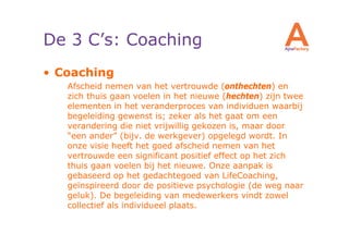 De 3 C’s: Coaching
• Coaching
   Afscheid nemen van het vertrouwde (onthechten) en
   zich thuis gaan voelen in het nieuwe (hechten) zijn twee
   elementen in het veranderproces van individuen waarbij
   begeleiding gewenst is; zeker als het gaat om een
   verandering die niet vrijwillig gekozen is, maar door
   “een ander” (bijv. de werkgever) opgelegd wordt. In
   onze visie heeft het goed afscheid nemen van het
   vertrouwde een significant positief effect op het zich
   thuis gaan voelen bij het nieuwe. Onze aanpak is
   gebaseerd op het gedachtegoed van LifeCoaching,
   geïnspireerd door de positieve psychologie (de weg naar
   geluk). De begeleiding van medewerkers vindt zowel
   collectief als individueel plaats.
 
