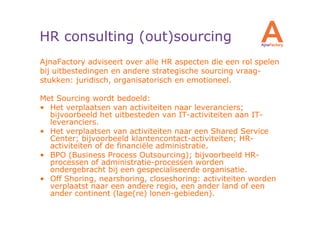 HR consulting (out)sourcing
AjnaFactory adviseert over alle HR aspecten die een rol spelen
bij uitbestedingen en andere strategische sourcing vraag-
stukken: juridisch, organisatorisch en emotioneel.

Met Sourcing wordt bedoeld:
• Het verplaatsen van activiteiten naar leveranciers;
  bijvoorbeeld het uitbesteden van IT-activiteiten aan IT-
  leveranciers.
• Het verplaatsen van activiteiten naar een Shared Service
  Center; bijvoorbeeld klantencontact-activiteiten; HR-
  activiteiten of de financiële administratie.
• BPO (Business Process Outsourcing); bijvoorbeeld HR-
  processen of administratie-processen worden
  ondergebracht bij een gespecialiseerde organisatie.
• Off Shoring, nearshoring, closeshoring: activiteiten worden
  verplaatst naar een andere regio, een ander land of een
  ander continent (lage(re) lonen-gebieden).
 