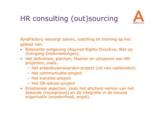 HR consulting (out)sourcing

AjnaFactory verzorgt advies, coaching en training op het
gebied van:
• Relevante wetgeving (Aquired Rights Directive, Wet op
   Overgang Ondernemingen).
• Het definiëren, plannen, faseren en uitvoeren van HR-
   projecten, zoals:
    – Het arbeidsvoorwaarden-project (rol van vakbonden)
    – Het communicatie-project
    – Het transitie-project
    – Het OR-advies-project
• Emotionele aspecten, zoals het afscheid nemen van het
   bekende (rouwproces) en de integratie in de nieuwe
   organisatie (onzekerheid, angst).
 