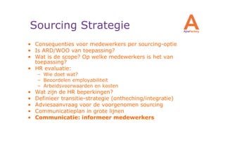 Sourcing Strategie
• Consequenties voor medewerkers per sourcing-optie
• Is ARD/WOO van toepassing?
• Wat is de scope? Op welke medewerkers is het van
  toepassing?
• HR evaluatie:
    – Wie doet wat?
    – Beoordelen employabiliteit
    – Arbeidsvoorwaarden en kosten
•   Wat zijn de HR beperkingen?
•   Definieer transitie-strategie (ontheching/integratie)
•   Adviesaanvraag voor de voorgenomen sourcing
•   Communicatieplan in grote lijnen
•   Communicatie: informeer medewerkers
 