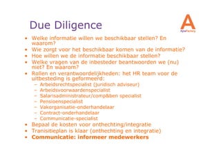 Due Diligence
• Welke informatie willen we beschikbaar stellen? En
  waarom?
• Wie zorgt voor het beschikbaar komen van de informatie?
• Hoe willen we de informatie beschikbaar stellen?
• Welke vragen van de inbesteder beantwoorden we (nu)
  niet? En waarom?
• Rollen en verantwoordelijkheden: het HR team voor de
  uitbesteding is geformeerd:
   –   Arbeidsrechtspecialist (juridisch adviseur)
   –   Arbeidsvoorwaardenspecialist
   –   Salarisadministrateur/comp&ben specialist
   –   Pensioenspecialist
   –   Vakorganisatie-onderhandelaar
   –   Contract-onderhandelaar
   –   Communicatie-specialist
• Bepaal de kosten voor onthechting/integratie
• Tranisitieplan is klaar (onthechting en integratie)
• Communicatie: informeer medewerkers
 
