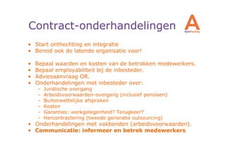 Contract-onderhandelingen
• Start onthechting en integratie
• Bereid ook de latende organisatie voor!

•   Bepaal waarden en kosten van de betrokken medewerkers.
•   Bepaal employabiliteit bij de inbesteder.
•   Adviesaanvraag OR.
•   Onderhandelingen met inbesteder over:
    –   Juridische overgang
    –   Arbeidsvoorwaarden-overgang (inclusief pensioen)
    –   Buitenwettelijke afspraken
    –   Kosten
    –   Garanties: werkgelegenheid? Terugkeer?
    –   Hercontractering (tweede generatie outsourcing)
• Onderhandelingen met vakbonden (arbeidsvoorwaarden).
• Communicatie: informeer en betrek medewerkers
 