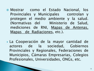  Mostrar como el Estado Nacional, los
Provinciales y Municipales controlan y
protegen el medio ambiente y la salud.
(Normativas del Ministerio de Salud,
mediciones de RNI, Mapas de Antenas,
Mapas de Radiaciones, etc.).
 La Cooperación de la mayor cantidad de
actores de la sociedad, Gobiernos
Provinciales y Regionales, Federaciones de
Municipios, Cámaras Empresarias, Colegios
Profesionales, Universidades, ONGs, etc.
13
 