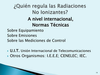 A nivel internacional,
Normas Técnicas
Sobre Equipamiento
Sobre Emisiones
Sobre las Mediciones de Control
 U.I.T. Unión Internacional de Telecomunicaciones
 Otros Organismos: I.E.E.E; CENELEC; IEC.
18
 