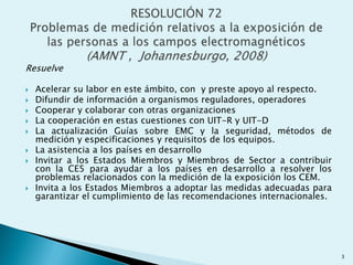 Resuelve
 Acelerar su labor en este ámbito, con y preste apoyo al respecto.
 Difundir de información a organismos reguladores, operadores
 Cooperar y colaborar con otras organizaciones
 La cooperación en estas cuestiones con UIT-R y UIT-D
 La actualización Guías sobre EMC y la seguridad, métodos de
medición y especificaciones y requisitos de los equipos.
 La asistencia a los países en desarrollo
 Invitar a los Estados Miembros y Miembros de Sector a contribuir
con la CE5 para ayudar a los países en desarrollo a resolver los
problemas relacionados con la medición de la exposición los CEM.
 Invita a los Estados Miembros a adoptar las medidas adecuadas para
garantizar el cumplimiento de las recomendaciones internacionales.
3
 