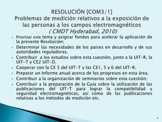  Priorizar este tema y asignar fondos para acelerar la aplicación de
la presente Resolución;
 Determinar las necesidades de los países en desarrollo y de sus
autoridades reguladoras.
 Contribuir a los estudios sobre esta cuestión, junto a la UIT-R, la
UIT-T y CE2 UIT-D.
 Cooperar con la CE 5 del UIT-T y las CE1, 5 y 6 del UIT-R.
 Preparar un Informe anual acerca de los progresos en esta área.
 Contribuir a la organización de seminarios sobre esta cuestión;
 Contribuir a la preparación de la Guía sobre la utilización de las
publicaciones del UIT-T para lograr la compatibilidad y
seguridad electromagnéticas, así como de las publicaciones
relativas a los métodos de medición etc.
4
 