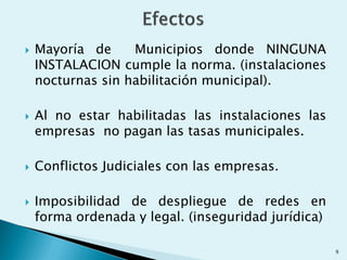  Mayoría de Municipios donde NINGUNA
INSTALACION cumple la norma. (instalaciones
nocturnas sin habilitación municipal).
 Al no estar habilitadas las instalaciones las
empresas no pagan las tasas municipales.
 Conflictos Judiciales con las empresas.
 Imposibilidad de despliegue de redes en
forma ordenada y legal. (inseguridad jurídica)
9
 