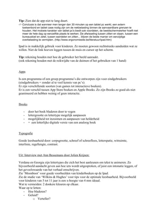 Tip: Zien dat de app niet te lang duurt.
-> Conclusie is dat wanneer men langer dan 30 minuten op een tablet pc werkt, een extern
   toetsenbord en tablet case nodig zijn om de nekbelasting binnen de aanvaardbare grenzen te
   houden. Het mobiele karakter van tablet pc's biedt ook voordelen, de beeldschermwerker hoeft niet
   meer de hele dag op eenzelfde plaats te werken. De afwisseling tussen zitten en staan, tussen een
   bureaustoel en zetel, tussen wandelen en zitten... blijven de beste manier om eenzijdige
   overbelasting te vermijden. (http://www.ergonomiesite.be/literatuur/ipad.htm)

Ipad is in makkelijk gebruik voor kinderen. Ze moeten gewoon rechtstreeks aanduiden wat ze
willen. Niet de link hoeven leggen tussen de muis en cursor op het scherm.

Tip: rekening houden met hoe de gebruiker het beeld aanraakt.
(ook rekening houden met de reikwijdte van de duimen of het gebruiken van 1 hand)


Apps

Is een programma of een groep programma’s die ontworpen zijn voor eindgebruikers
(eindgebruikers = zonder al te veel kennis van pc’s).
Er zijn verschillende soorten (van games tot interactieve boeken).
Er is een verschil tussen App Store boeken en Apple Ibooks. Zo zijn Ibooks zo goed als niet
geanimeerd en hebben weinig of geen interactie.


Ibooks

   -     door het boek bladeren door te vegen
   -     lettergrootte en lettertype mogelijk aanpassen
   -     mogelijkheid tot inzoomen en aanpassen van helderheid
   -     = een letterlijke digitale versie van een analoog boek


Typografie

Goede leesbaarheid door: corpsgrootte, schreef of schreefloos, letterspatie, witruimte,
interlinie, regellengte, contrast.


Uit: Interview met Ann Bessemans door Jolien Krijnen:

Verdana en Georgia zijn lettertypes die zich het best aanleunen om tekst te animeren. Zo
bijvoorbeeld aandacht geven aan hoe iets wordt uitgesproken, of juist een intonatie leggen, of
het gevoelswaarde van het verhaal omschrijven.
Zie ‘Moonboot’ voor goede voorbeelden van kinderboeken op de Ipad.
Zie de studie van ‘Wilkins & Hughes’ voor tips voor de optimale leesbaarheid. Bijvoorbeeld
voor kinderen van 5 tot 11 jaar is een x-hoogte van 4 mm ideaal.
Wat te vermeiden: 2 donkere kleuren op elkaar.
Waar op te letten:
    - Hoe bladeren?
    - Geluid?
           o Verteller?
 