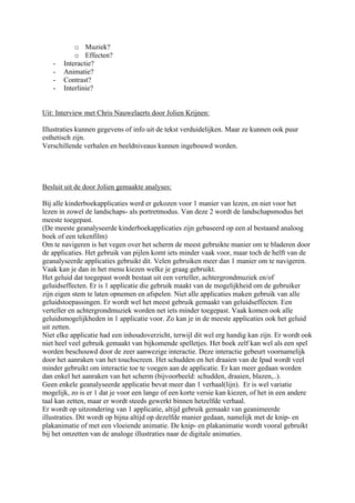 o Muziek?
           o Effecten?
   -   Interactie?
   -   Animatie?
   -   Contrast?
   -   Interlinie?


Uit: Interview met Chris Nauwelaerts door Jolien Krijnen:

Illustraties kunnen gegevens of info uit de tekst verduidelijken. Maar ze kunnen ook puur
esthetisch zijn.
Verschillende verhalen en beeldniveaus kunnen ingebouwd worden.




Besluit uit de door Jolien gemaakte analyses:

Bij alle kinderboekapplicaties werd er gekozen voor 1 manier van lezen, en niet voor het
lezen in zowel de landschaps- als portretmodus. Van deze 2 wordt de landschapsmodus het
meeste toegepast.
(De meeste geanalyseerde kinderboekapplicaties zijn gebaseerd op een al bestaand analoog
boek of een tekenfilm)
Om te navigeren is het vegen over het scherm de meest gebruikte manier om te bladeren door
de applicaties. Het gebruik van pijlen komt iets minder vaak voor, maar toch de helft van de
geanalyseerde applicaties gebruikt dit. Velen gebruiken meer dan 1 manier om te navigeren.
Vaak kan je dan in het menu kiezen welke je graag gebruikt.
Het geluid dat toegepast wordt bestaat uit een verteller, achtergrondmuziek en/of
geluidseffecten. Er is 1 applicatie die gebruik maakt van de mogelijkheid om de gebruiker
zijn eigen stem te laten opnemen en afspelen. Niet alle applicaties maken gebruik van alle
geluidstoepassingen. Er wordt wel het meest gebruik gemaakt van geluidseffecten. Een
verteller en achtergrondmuziek worden net iets minder toegepast. Vaak komen ook alle
geluidsmogelijkheden in 1 applicatie voor. Zo kan je in de meeste applicaties ook het geluid
uit zetten.
Niet elke applicatie had een inhoudoverzicht, terwijl dit wel erg handig kan zijn. Er wordt ook
niet heel veel gebruik gemaakt van bijkomende spelletjes. Het boek zelf kan wel als een spel
worden beschouwd door de zeer aanwezige interactie. Deze interactie gebeurt voornamelijk
door het aanraken van het touchscreen. Het schudden en het draaien van de Ipad wordt veel
minder gebruikt om interactie toe te voegen aan de applicatie. Er kan meer gedaan worden
dan enkel het aanraken van het scherm (bijvoorbeeld: schudden, draaien, blazen,..).
Geen enkele geanalyseerde applicatie bevat meer dan 1 verhaal(lijn). Er is wel variatie
mogelijk, zo is er 1 dat je voor een lange of een korte versie kan kiezen, of het in een andere
taal kan zetten, maar er wordt steeds gewerkt binnen hetzelfde verhaal.
Er wordt op uitzondering van 1 applicatie, altijd gebruik gemaakt van geanimeerde
illustraties. Dit wordt op bijna altijd op dezelfde manier gedaan, namelijk met de knip- en
plakanimatie of met een vloeiende animatie. De knip- en plakanimatie wordt vooral gebruikt
bij het omzetten van de analoge illustraties naar de digitale animaties.
 