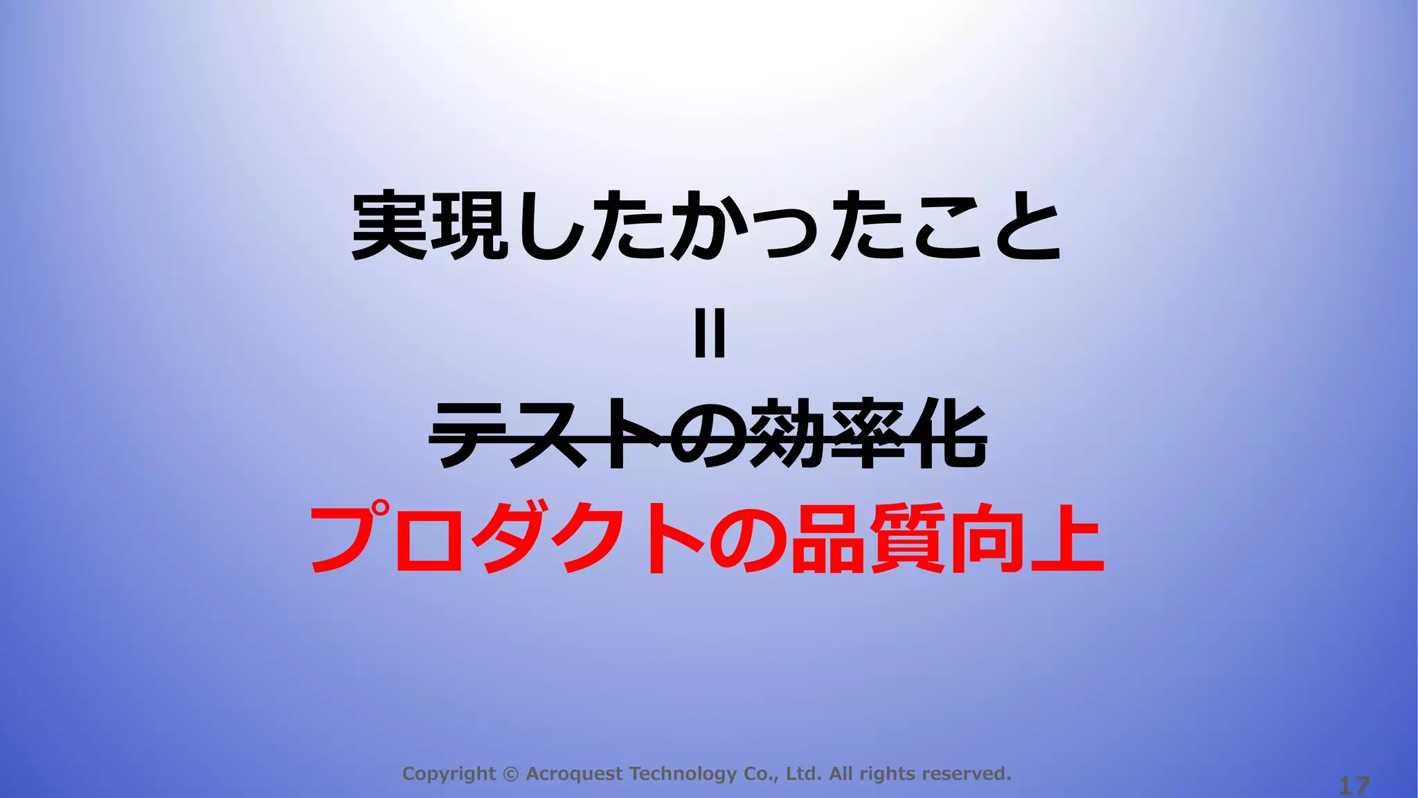 Copyright © Acroquest Technology Co., Ltd. All rights reserved.
17
実現したかったこと
テストの効率化
プロダクトの品質向上
＝
 