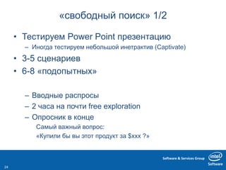 Software & Services Group
«свободный поиск» 1/2
• Тестируем Power Point презентацию
– Иногда тестируем небольшой инетрактив (Captivate)
• 3-5 сценариев
• 6-8 «подопытных»
– Вводные распросы
– 2 часа на почти free exploration
– Опросник в конце
Самый важный вопрос:
«Купили бы вы этот продукт за $xxx ?»
24
 