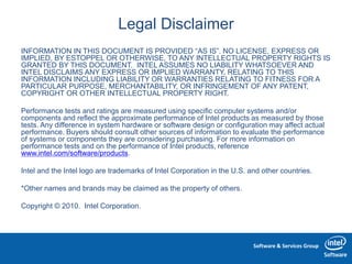 Software & Services Group
Legal Disclaimer
INFORMATION IN THIS DOCUMENT IS PROVIDED “AS IS”. NO LICENSE, EXPRESS OR
IMPLIED, BY ESTOPPEL OR OTHERWISE, TO ANY INTELLECTUAL PROPERTY RIGHTS IS
GRANTED BY THIS DOCUMENT. INTEL ASSUMES NO LIABILITY WHATSOEVER AND
INTEL DISCLAIMS ANY EXPRESS OR IMPLIED WARRANTY, RELATING TO THIS
INFORMATION INCLUDING LIABILITY OR WARRANTIES RELATING TO FITNESS FOR A
PARTICULAR PURPOSE, MERCHANTABILITY, OR INFRINGEMENT OF ANY PATENT,
COPYRIGHT OR OTHER INTELLECTUAL PROPERTY RIGHT.
Performance tests and ratings are measured using specific computer systems and/or
components and reflect the approximate performance of Intel products as measured by those
tests. Any difference in system hardware or software design or configuration may affect actual
performance. Buyers should consult other sources of information to evaluate the performance
of systems or components they are considering purchasing. For more information on
performance tests and on the performance of Intel products, reference
www.intel.com/software/products.
Intel and the Intel logo are trademarks of Intel Corporation in the U.S. and other countries.
*Other names and brands may be claimed as the property of others.
Copyright © 2010. Intel Corporation.
 