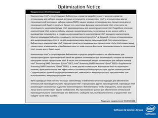 Software & Services Group
Optimization Notice
Уведомление об оптимизации
Компиляторы Intel® и сопутствующие библиотеки и средства разработки могут включать средства
оптимизации для наборов команд, которые используются в процессорах Intel® и в процессорах других
производителей (например, наборы команд SIMD), однако уровень оптимизации для процессоров других
производителей будет отличаться. Кроме того, некоторые функции компиляторов Intel, в том числе не
относящиеся к микроархитектуре Intel, зарезервированы для микропроцессоров Intel. Подробное описание
компиляторов Intel, включая наборы команд и микропроцессоры, включаемые в них, можно найти в
руководствах пользователя и справочных руководствах по компиляторам Intel® в разделе компиляторов.
Многие процедуры библиотек, входящие в состав компиляторов Intel®, в большей степени оптимизированы
для микропроцессоров Intel, а не для микропроцессоров других производителей. Хотя компиляторы и
библиотеки в компиляторах Intel® содержат средства оптимизации для процессоров Intel и Intel-совместимых
процессоров, в зависимости от выбранных средств, кода и других факторов, производительность процессоров
Intel, скорее всего, будет выше.
Компиляторы Intel® и сопутствующие библиотеки и средства разработки могут не обеспечивать для
процессоров других производителей такой же уровень оптимизации для оптимизаций, которые не являются
присущими только процессорам Intel. В число этих оптимизаций входят оптимизации для наборов команд
Intel® Streaming SIMD Extensions 2 (Intel® SSE2), Intel® Streaming SIMD Extensions 3 (Intel® SSE3) и Supplemental
Streaming SIMD Extensions 3 (Intel® SSSE3), а также другие оптимизации. Корпорация Intel не гарантирует
наличие, функциональность или эффективность оптимизаций микропроцессоров других производителей.
Содержащиеся в данной продукции оптимизации, зависящие от микропроцессора, предназначены для
использования с микропроцессорами Intel.
Хотя корпорация Intel считает, что наши компиляторы и библиотеки отлично подходят для обеспечения
оптимальной производительности процессоров Intel® и процессоров других производителей, корпорация Intel
рекомендует ознакомиться с другими компиляторами и библиотеками, чтобы определить, какое решение
лучше всего соответствует вашим требованиям. Мы прилагаем все усилия для обеспечения оптимальной
производительности компиляторов или библиотек. Сообщите нам, если вы столкнетесь с трудностями или
найдете какие-либо ошибки.
Редакция уведомления № 20101101
 