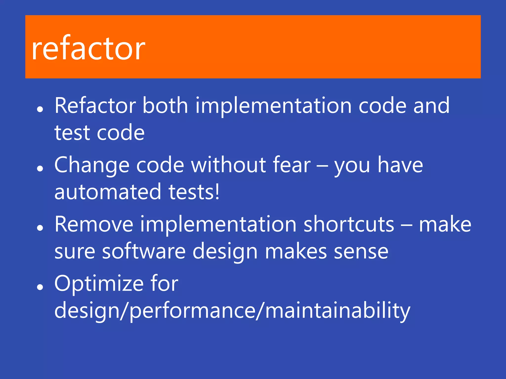 refactor
   Refactor both implementation code and
    test code
   Change code without fear – you have
    automated tests!
   Remove implementation shortcuts – make
    sure software design makes sense
   Optimize for
    design/performance/maintainability
 
