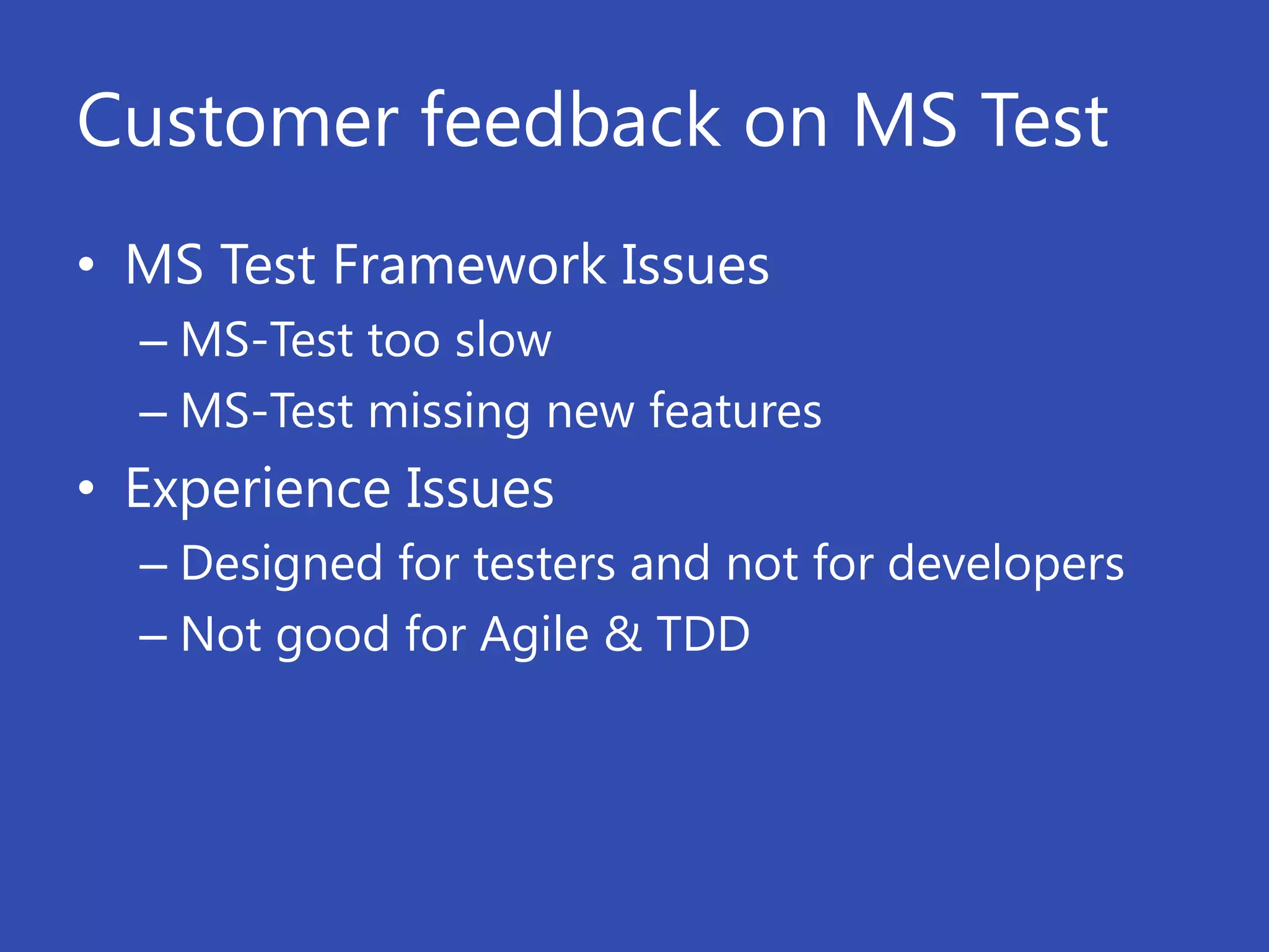 Customer feedback on MS Test
• MS Test Framework Issues
  – MS-Test too slow
  – MS-Test missing new features
• Experience Issues
  – Designed for testers and not for developers
  – Not good for Agile & TDD
 
