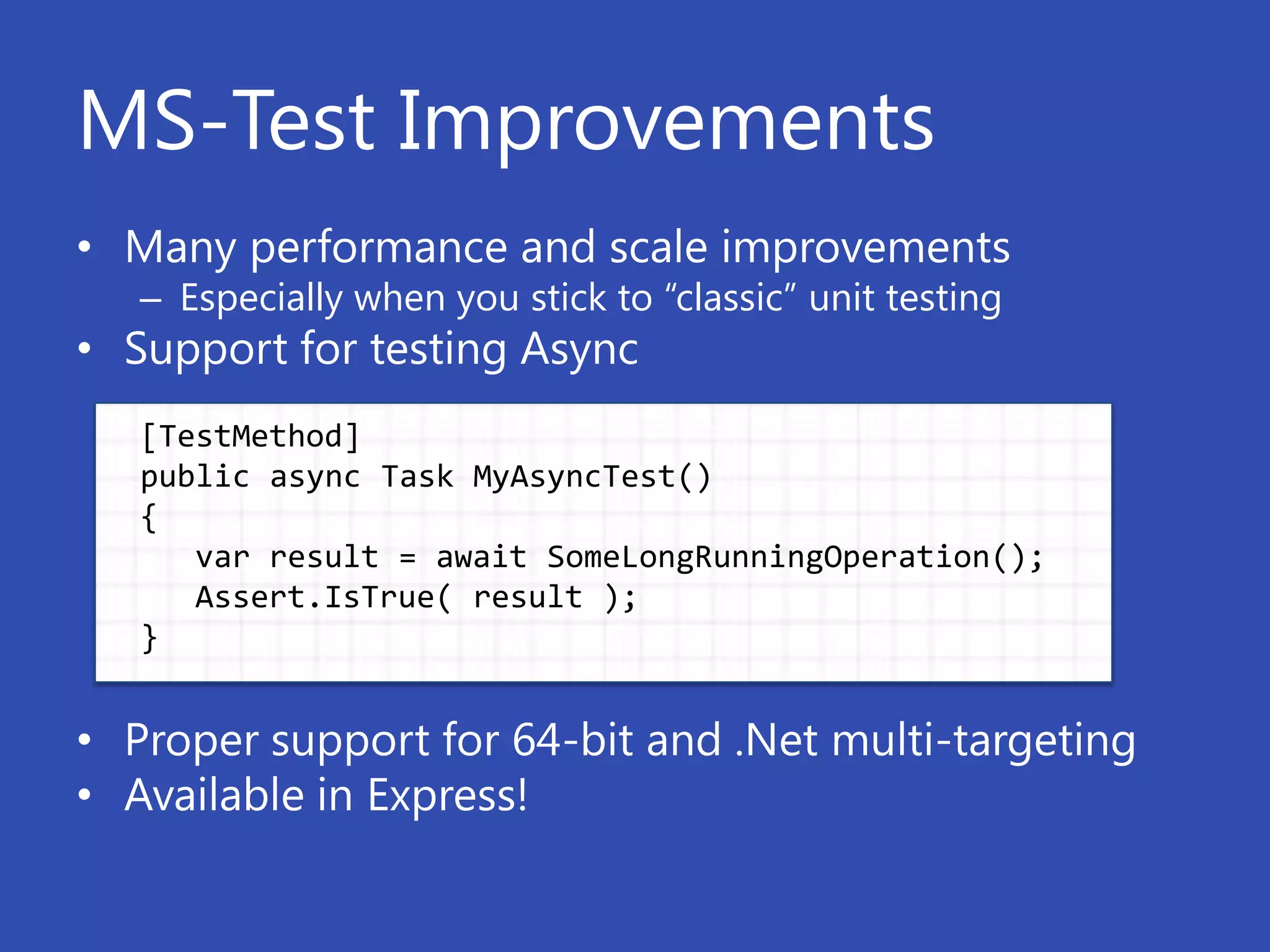MS-Test Improvements
• Many performance and scale improvements
   – Especially when you stick to “classic” unit testing
• Support for testing Async
   [TestMethod]
   public async Task MyAsyncTest()
   {
      var result = await SomeLongRunningOperation();
      Assert.IsTrue( result );
   }


• Proper support for 64-bit and .Net multi-targeting
• Available in Express!
 