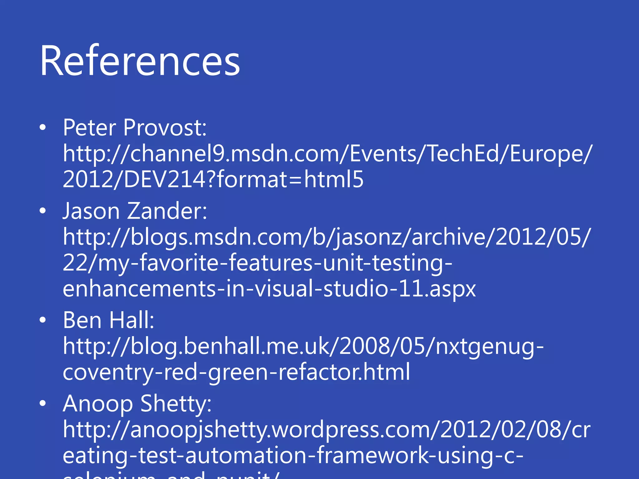 References
• Peter Provost:
  http://channel9.msdn.com/Events/TechEd/Europe/
  2012/DEV214?format=html5
• Jason Zander:
  http://blogs.msdn.com/b/jasonz/archive/2012/05/
  22/my-favorite-features-unit-testing-
  enhancements-in-visual-studio-11.aspx
• Ben Hall:
  http://blog.benhall.me.uk/2008/05/nxtgenug-
  coventry-red-green-refactor.html
• Anoop Shetty:
  http://anoopjshetty.wordpress.com/2012/02/08/cr
  eating-test-automation-framework-using-c-
 