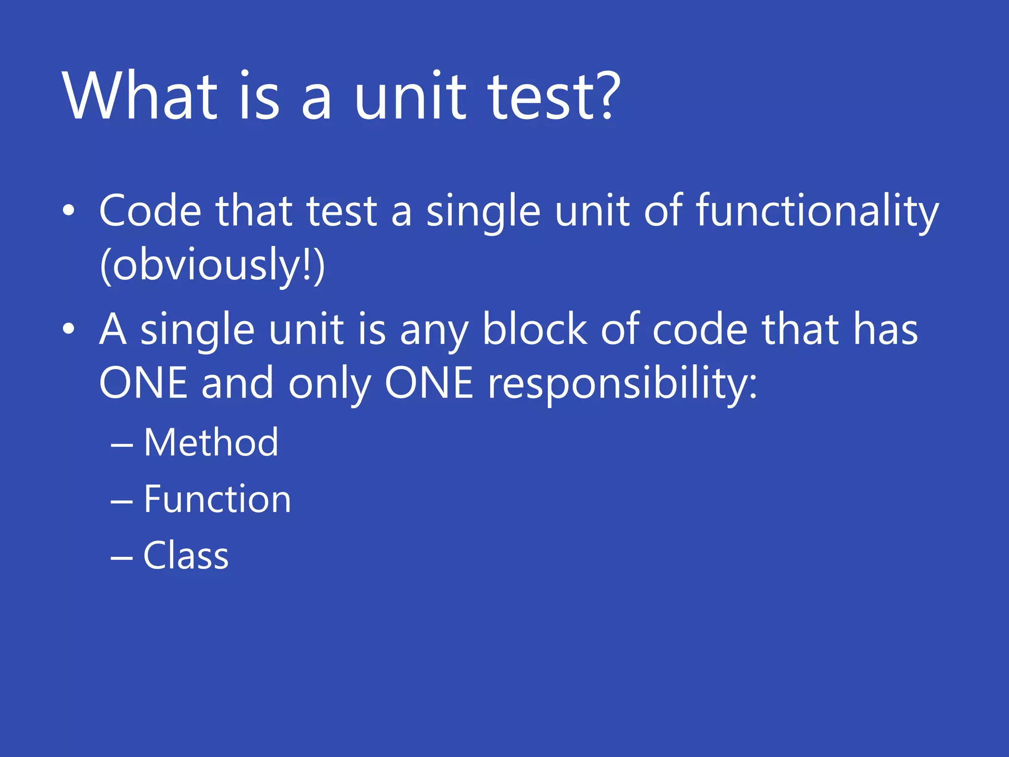 What is a unit test?
• Code that test a single unit of functionality
  (obviously!)
• A single unit is any block of code that has
  ONE and only ONE responsibility:
  – Method
  – Function
  – Class
 
