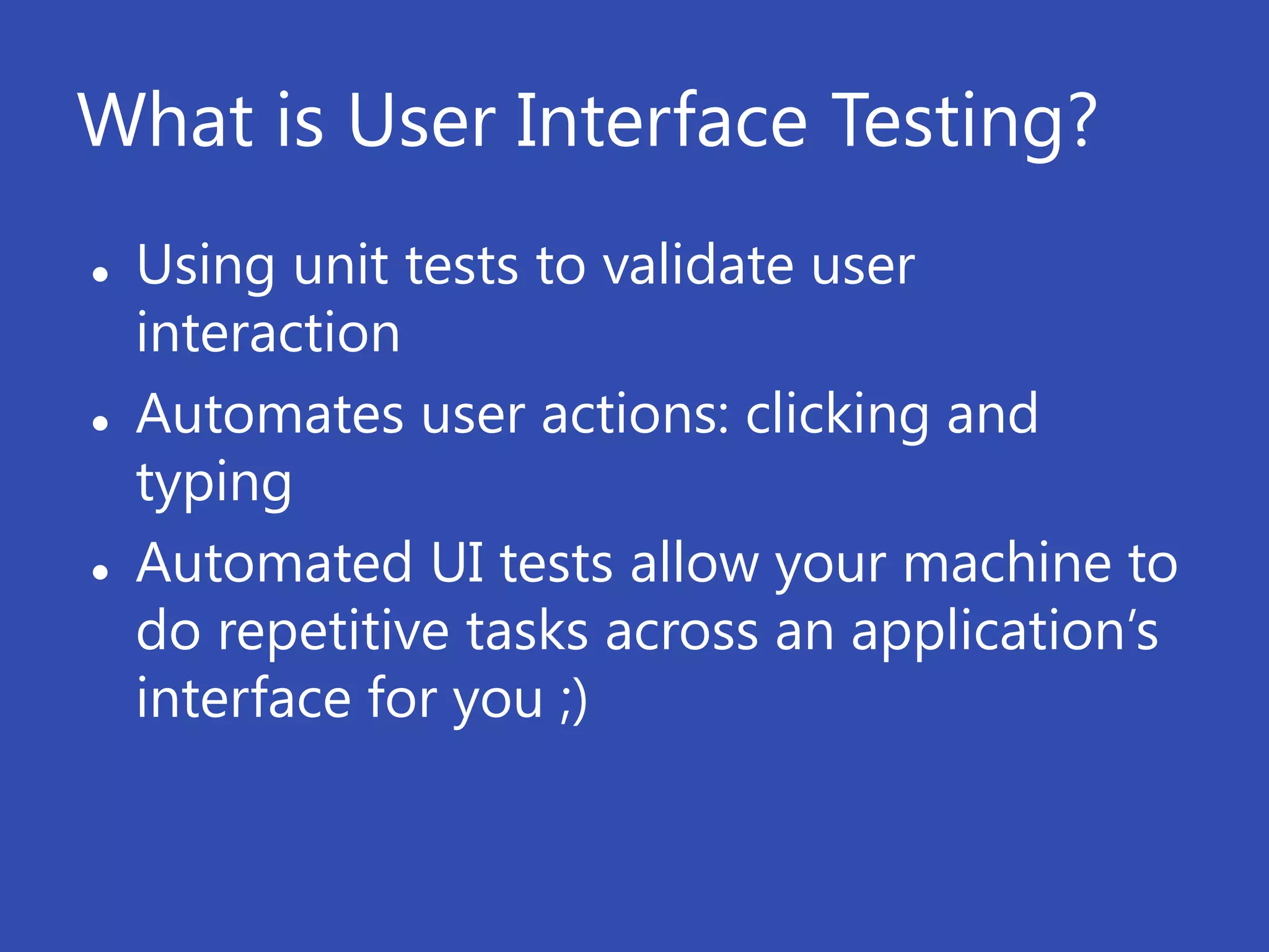 What is User Interface Testing?
   Using unit tests to validate user
    interaction
   Automates user actions: clicking and
    typing
   Automated UI tests allow your machine to
    do repetitive tasks across an application’s
    interface for you ;)
 