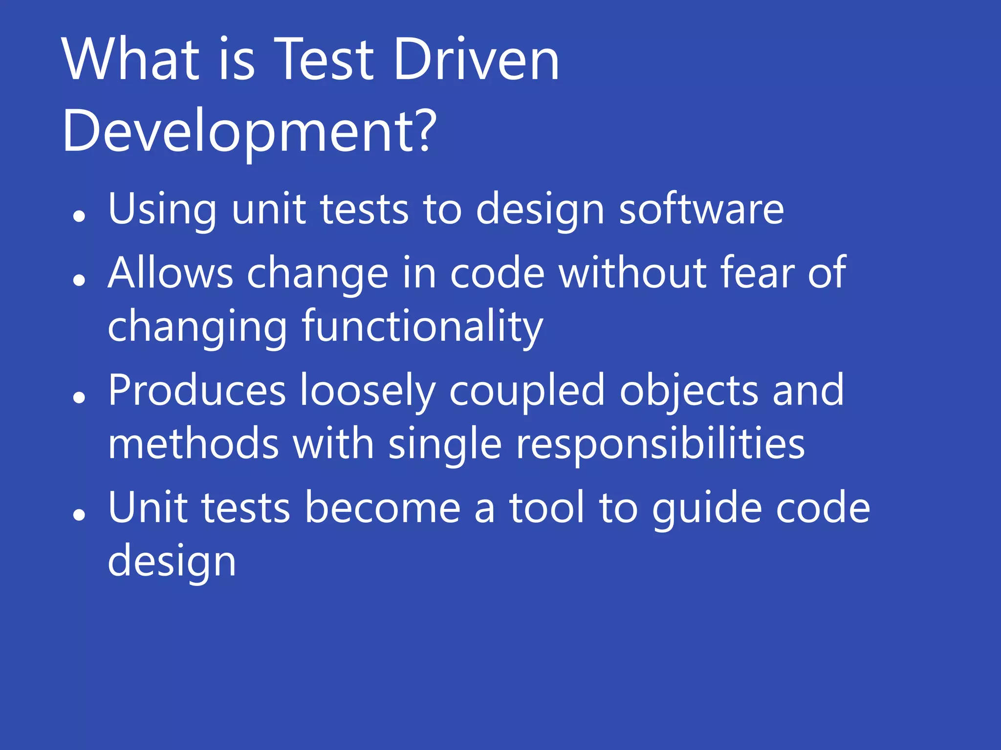 What is Test Driven
Development?
   Using unit tests to design software
   Allows change in code without fear of
    changing functionality
   Produces loosely coupled objects and
    methods with single responsibilities
   Unit tests become a tool to guide code
    design
 