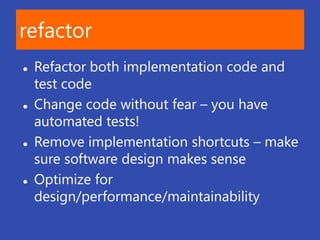 refactor
   Refactor both implementation code and
    test code
   Change code without fear – you have
    automated tests!
   Remove implementation shortcuts – make
    sure software design makes sense
   Optimize for
    design/performance/maintainability
 