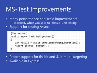 MS-Test Improvements
• Many performance and scale improvements
   – Especially when you stick to “classic” unit testing
• Support for testing Async
   [TestMethod]
   public async Task MyAsyncTest()
   {
      var result = await SomeLongRunningOperation();
      Assert.IsTrue( result );
   }


• Proper support for 64-bit and .Net multi-targeting
• Available in Express!
 
