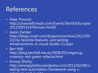 References
• Peter Provost:
  http://channel9.msdn.com/Events/TechEd/Europe/
  2012/DEV214?format=html5
• Jason Zander:
  http://blogs.msdn.com/b/jasonz/archive/2012/05/
  22/my-favorite-features-unit-testing-
  enhancements-in-visual-studio-11.aspx
• Ben Hall:
  http://blog.benhall.me.uk/2008/05/nxtgenug-
  coventry-red-green-refactor.html
• Anoop Shetty:
  http://anoopjshetty.wordpress.com/2012/02/08/cr
  eating-test-automation-framework-using-c-
 