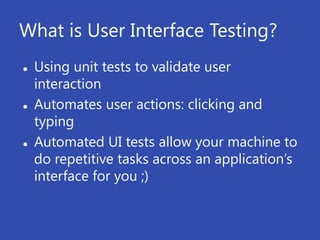 What is User Interface Testing?
   Using unit tests to validate user
    interaction
   Automates user actions: clicking and
    typing
   Automated UI tests allow your machine to
    do repetitive tasks across an application’s
    interface for you ;)
 
