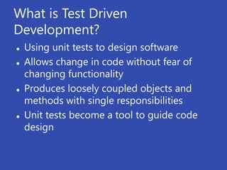 What is Test Driven
Development?
   Using unit tests to design software
   Allows change in code without fear of
    changing functionality
   Produces loosely coupled objects and
    methods with single responsibilities
   Unit tests become a tool to guide code
    design
 