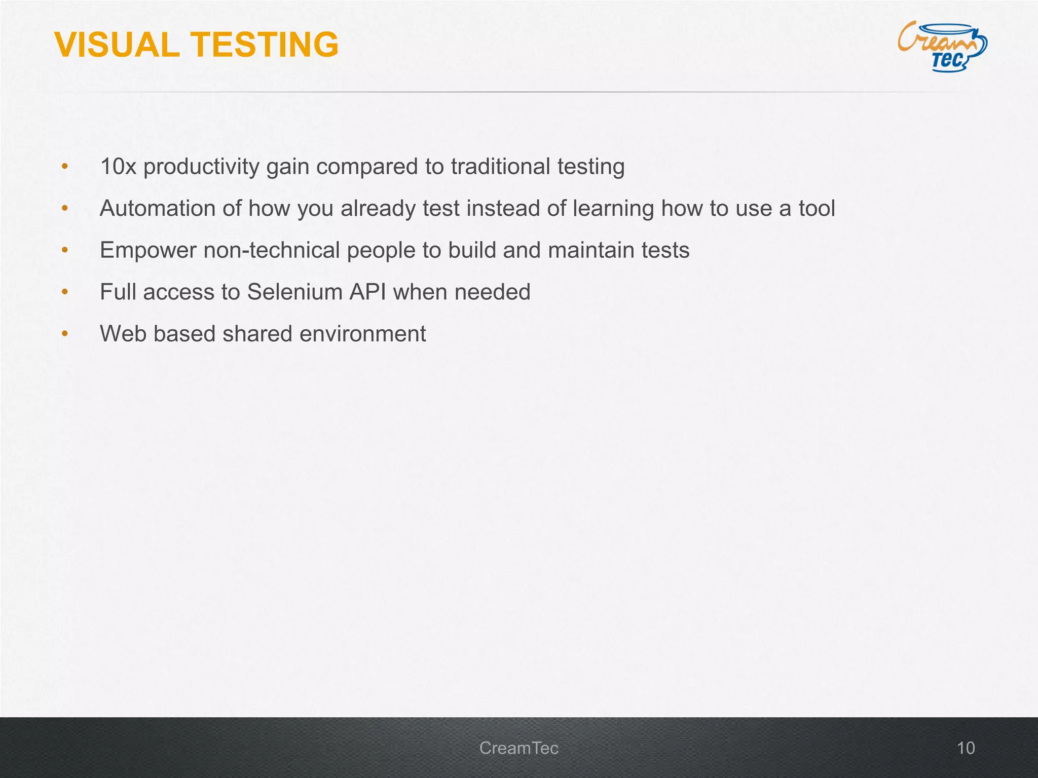 10CreamTec
VISUAL TESTING
&bull; 10x productivity gain compared to traditional testing
&bull; Automation of how you already test instead of learning how to use a tool
&bull; Empower non-technical people to build and maintain tests
&bull; Full access to Selenium API when needed
&bull; Web based shared environment
 