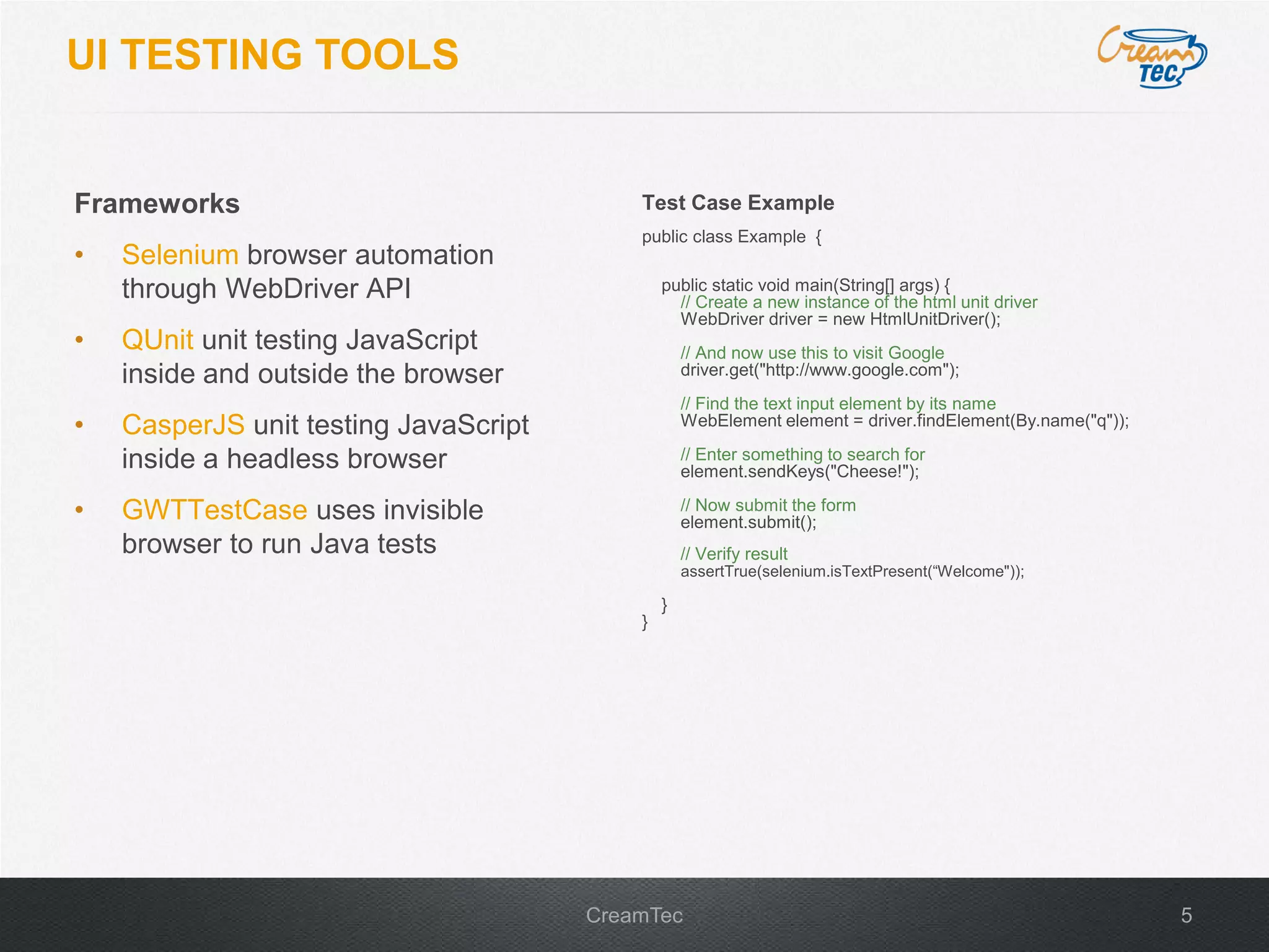 5CreamTec
UI TESTING TOOLS
Frameworks
&bull; Selenium browser automation
through WebDriver API
&bull; QUnit unit testing JavaScript
inside and outside the browser
&bull; CasperJS unit testing JavaScript
inside a headless browser
&bull; GWTTestCase uses invisible
browser to run Java tests
Test Case Example
public class Example {
public static void main(String[] args) {
// Create a new instance of the html unit driver
WebDriver driver = new HtmlUnitDriver();
// And now use this to visit Google
driver.get("http://www.google.com");
// Find the text input element by its name
WebElement element = driver.findElement(By.name("q"));
// Enter something to search for
element.sendKeys("Cheese!");
// Now submit the form
element.submit();
// Verify result
assertTrue(selenium.isTextPresent(&ldquo;Welcome"));
}
}
 