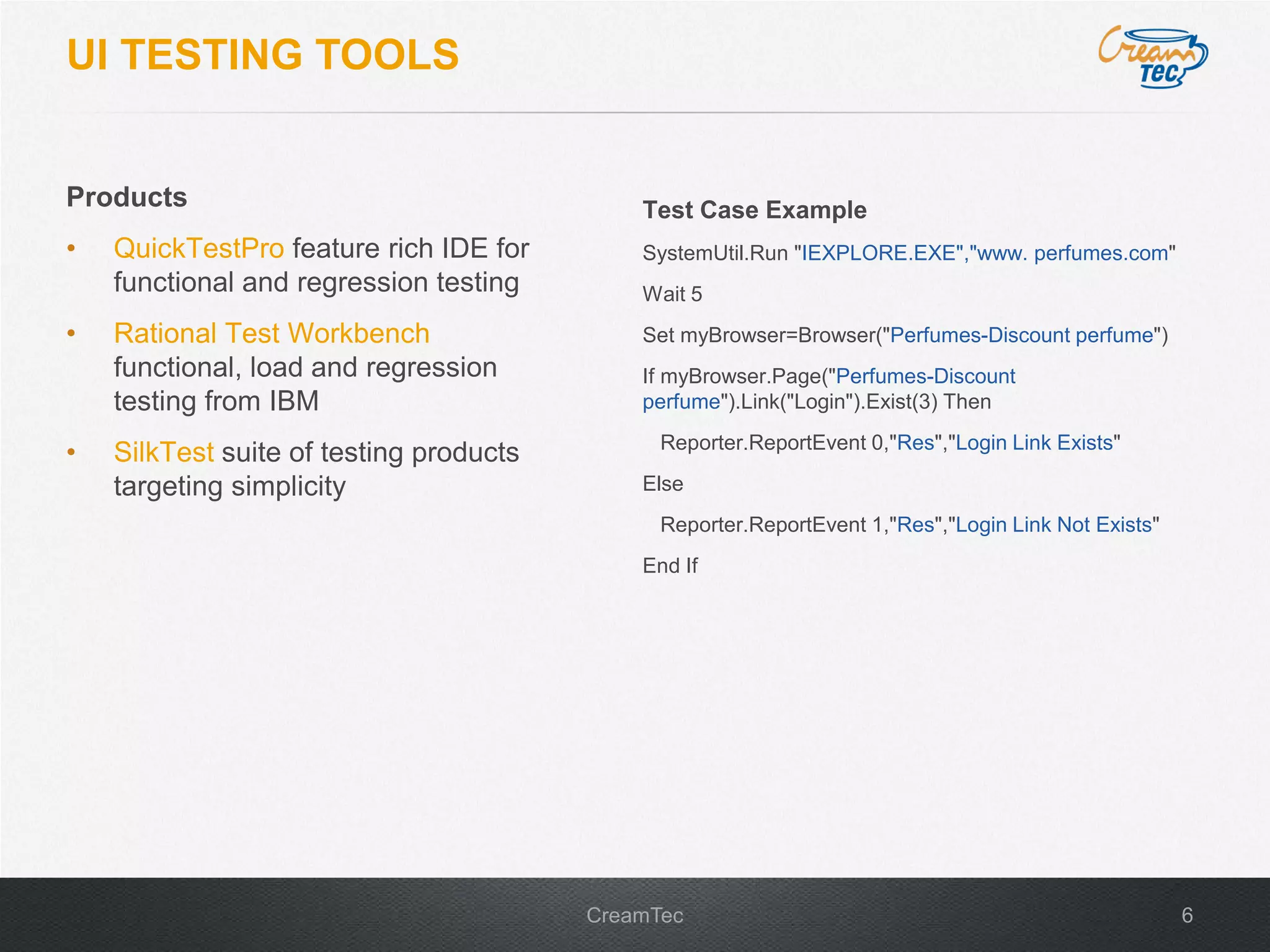 6CreamTec
UI TESTING TOOLS
Products
&bull; QuickTestPro feature rich IDE for
functional and regression testing
&bull; Rational Test Workbench
functional, load and regression
testing from IBM
&bull; SilkTest suite of testing products
targeting simplicity
Test Case Example
SystemUtil.Run "IEXPLORE.EXE","www. perfumes.com"
Wait 5
Set myBrowser=Browser("Perfumes-Discount perfume")
If myBrowser.Page("Perfumes-Discount
perfume").Link("Login").Exist(3) Then
Reporter.ReportEvent 0,"Res","Login Link Exists"
Else
Reporter.ReportEvent 1,"Res","Login Link Not Exists"
End If
 