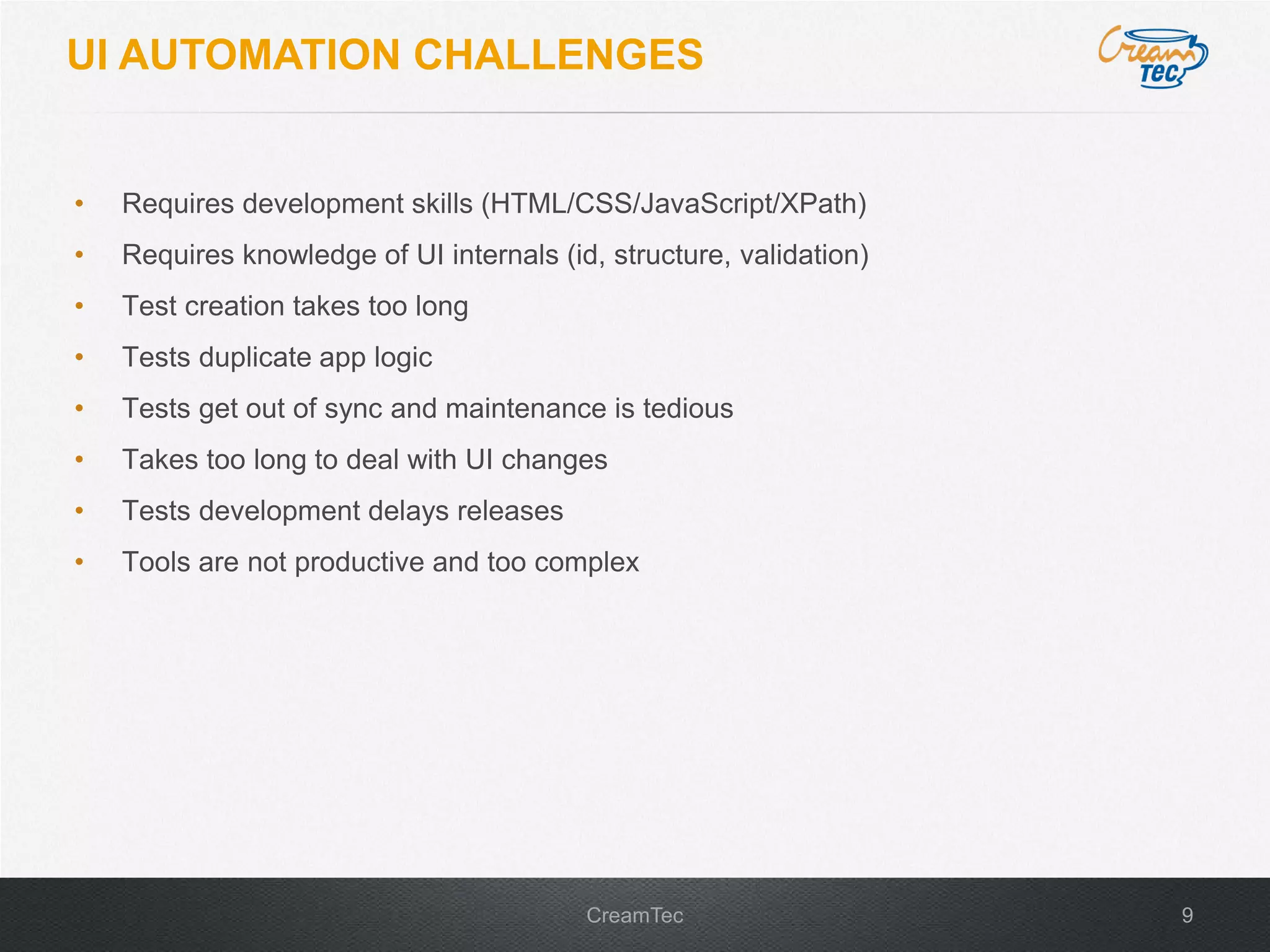 9CreamTec
UI AUTOMATION CHALLENGES
&bull; Requires development skills (HTML/CSS/JavaScript/XPath)
&bull; Requires knowledge of UI internals (id, structure, validation)
&bull; Test creation takes too long
&bull; Tests duplicate app logic
&bull; Tests get out of sync and maintenance is tedious
&bull; Takes too long to deal with UI changes
&bull; Tests development delays releases
&bull; Tools are not productive and too complex
 