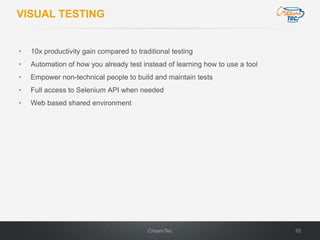 10CreamTec
VISUAL TESTING
• 10x productivity gain compared to traditional testing
• Automation of how you already test instead of learning how to use a tool
• Empower non-technical people to build and maintain tests
• Full access to Selenium API when needed
• Web based shared environment
 