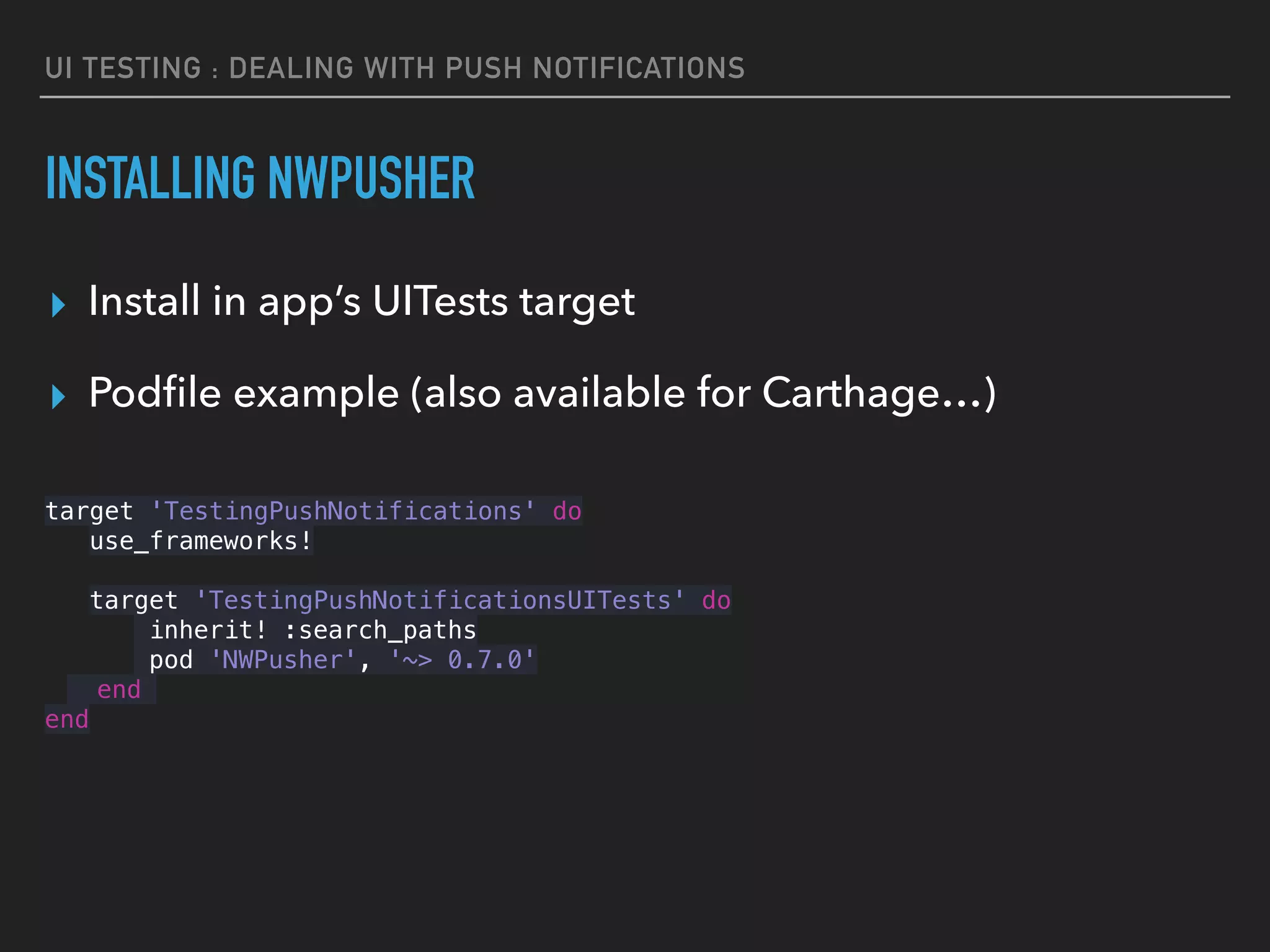 UI TESTING : DEALING WITH PUSH NOTIFICATIONS
INSTALLING NWPUSHER
▸ Install in app’s UITests target
▸ Podﬁle example (also available for Carthage…)
target 'TestingPushNotifications' do
use_frameworks!
target 'TestingPushNotificationsUITests' do
inherit! :search_paths
pod 'NWPusher', '~> 0.7.0'
end
end
 