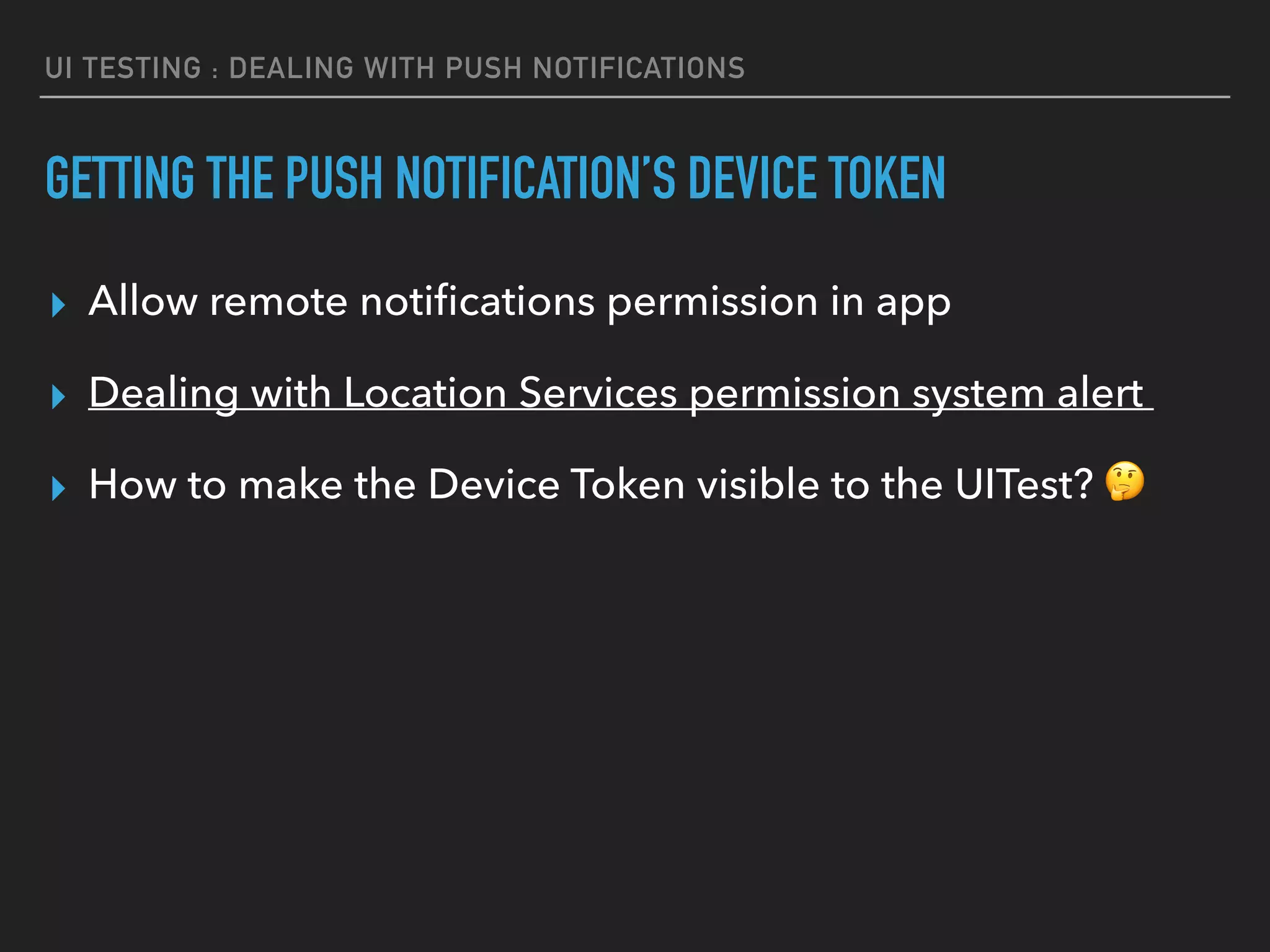 UI TESTING : DEALING WITH PUSH NOTIFICATIONS
GETTING THE PUSH NOTIFICATION’S DEVICE TOKEN
▸ Allow remote notiﬁcations permission in app
▸ Dealing with Location Services permission system alert
▸ How to make the Device Token visible to the UITest? 🤔
 