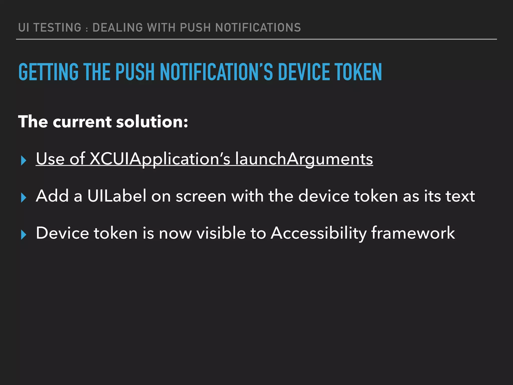 UI TESTING : DEALING WITH PUSH NOTIFICATIONS
GETTING THE PUSH NOTIFICATION’S DEVICE TOKEN
The current solution:
▸ Use of XCUIApplication’s launchArguments
▸ Add a UILabel on screen with the device token as its text
▸ Device token is now visible to Accessibility framework
 
