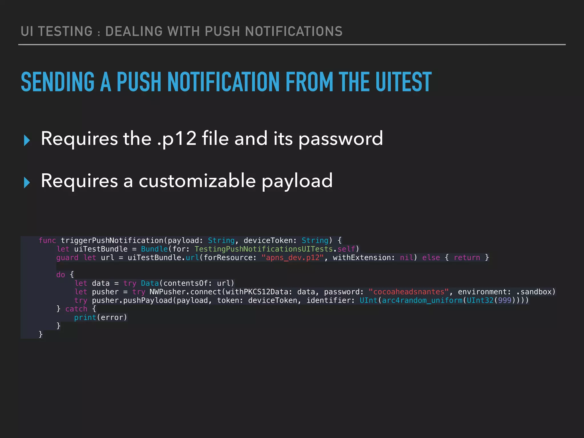 UI TESTING : DEALING WITH PUSH NOTIFICATIONS
SENDING A PUSH NOTIFICATION FROM THE UITEST
▸ Requires the .p12 ﬁle and its password
▸ Requires a customizable payload 
func triggerPushNotification(payload: String, deviceToken: String) {
let uiTestBundle = Bundle(for: TestingPushNotificationsUITests.self)
guard let url = uiTestBundle.url(forResource: "apns_dev.p12", withExtension: nil) else { return }
do {
let data = try Data(contentsOf: url)
let pusher = try NWPusher.connect(withPKCS12Data: data, password: "cocoaheadsnantes", environment: .sandbox)
try pusher.pushPayload(payload, token: deviceToken, identifier: UInt(arc4random_uniform(UInt32(999))))
} catch {
print(error)
}
}
 