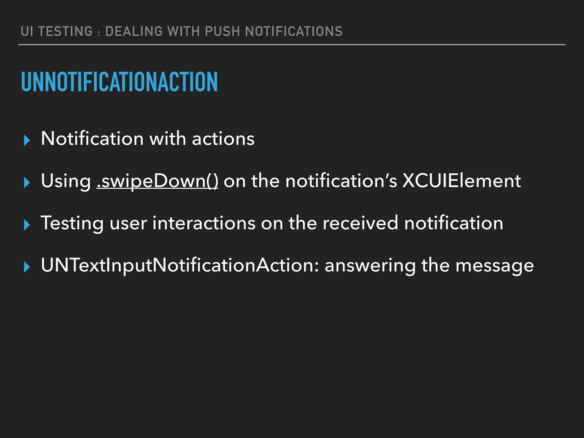UI TESTING : DEALING WITH PUSH NOTIFICATIONS
UNNOTIFICATIONACTION
▸ Notiﬁcation with actions
▸ Using .swipeDown() on the notiﬁcation’s XCUIElement
▸ Testing user interactions on the received notiﬁcation
▸ UNTextInputNotiﬁcationAction: answering the message
 