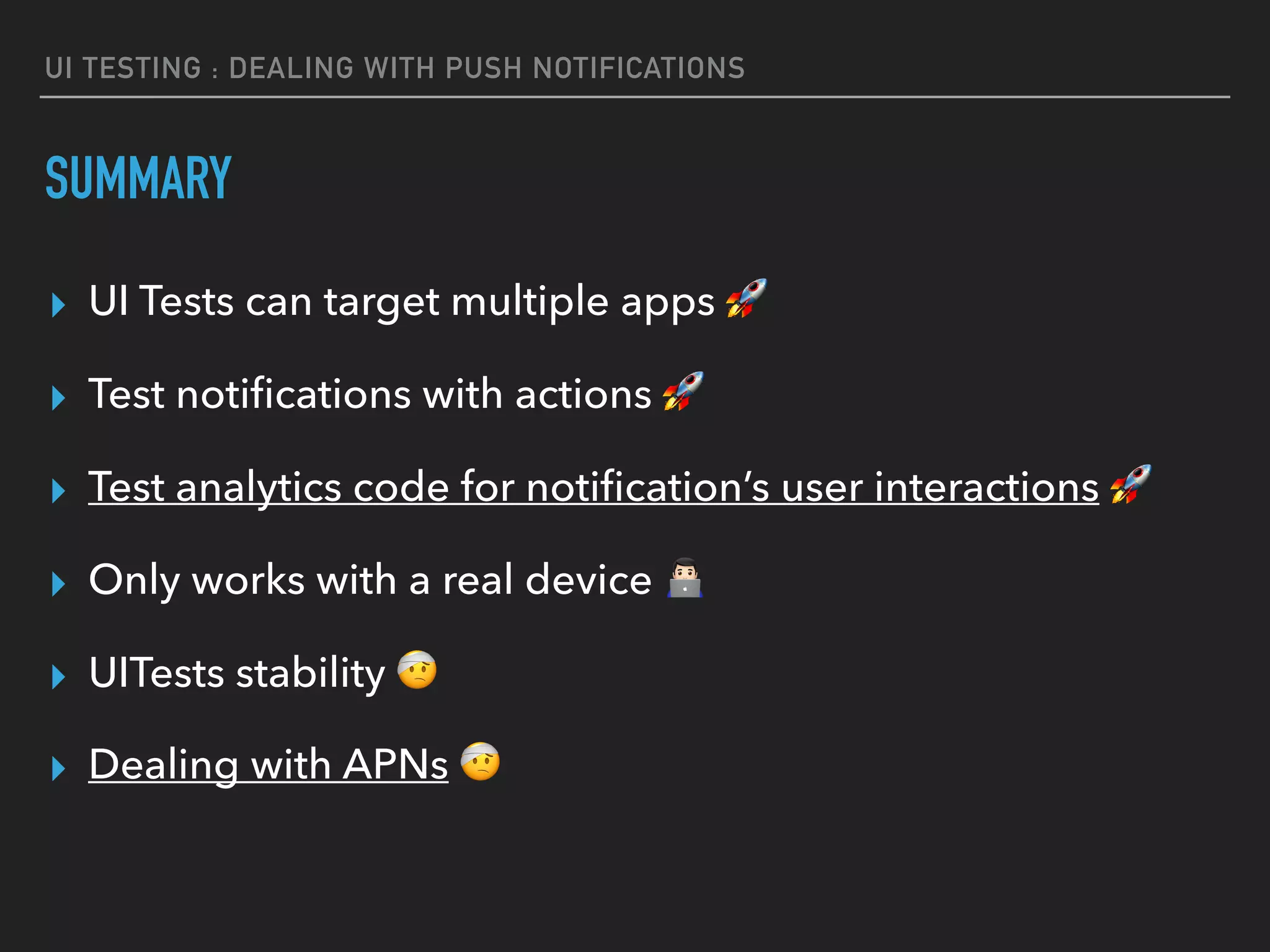 UI TESTING : DEALING WITH PUSH NOTIFICATIONS
SUMMARY
▸ UI Tests can target multiple apps 🚀
▸ Test notiﬁcations with actions 🚀
▸ Test analytics code for notiﬁcation’s user interactions 🚀
▸ Only works with a real device #
▸ UITests stability 🤕
▸ Dealing with APNs 🤕
 