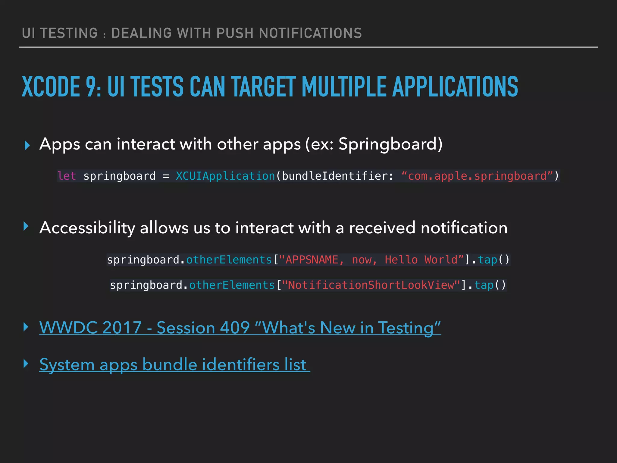 UI TESTING : DEALING WITH PUSH NOTIFICATIONS
XCODE 9: UI TESTS CAN TARGET MULTIPLE APPLICATIONS
▸ Apps can interact with other apps (ex: Springboard)
let springboard = XCUIApplication(bundleIdentifier: “com.apple.springboard”)
 
‣ Accessibility allows us to interact with a received notiﬁcation
springboard.otherElements["APPSNAME, now, Hello World”].tap() 
springboard.otherElements["NotificationShortLookView"].tap() 
 
‣ WWDC 2017 - Session 409 “What's New in Testing”
‣ System apps bundle identiﬁers list
 