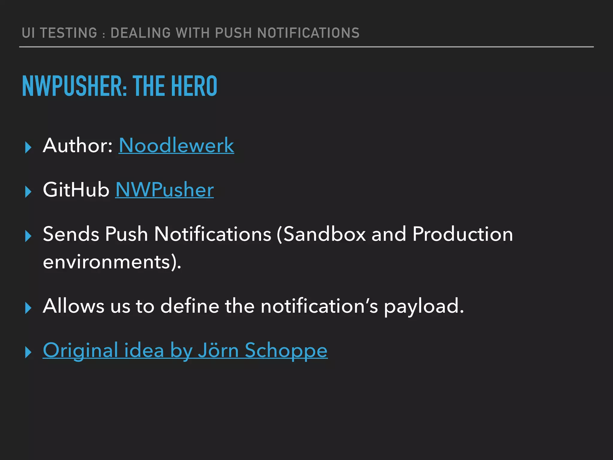 UI TESTING : DEALING WITH PUSH NOTIFICATIONS
NWPUSHER: THE HERO
▸ Author: Noodlewerk
▸ GitHub NWPusher
▸ Sends Push Notiﬁcations (Sandbox and Production
environments).
▸ Allows us to deﬁne the notiﬁcation’s payload.
▸ Original idea by Jörn Schoppe
 