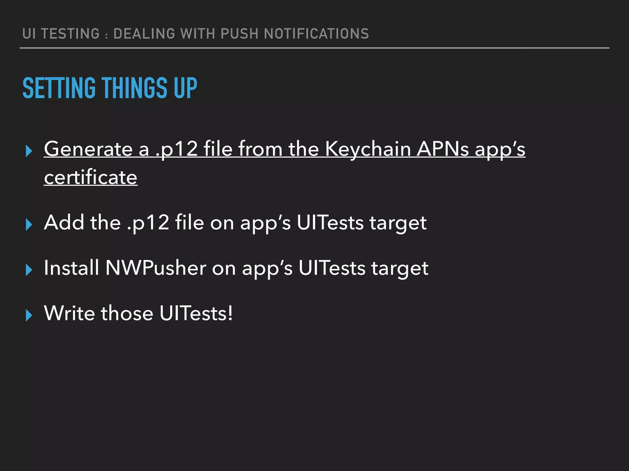 UI TESTING : DEALING WITH PUSH NOTIFICATIONS
SETTING THINGS UP
▸ Generate a .p12 ﬁle from the Keychain APNs app’s
certiﬁcate
▸ Add the .p12 ﬁle on app’s UITests target
▸ Install NWPusher on app’s UITests target
▸ Write those UITests!
 