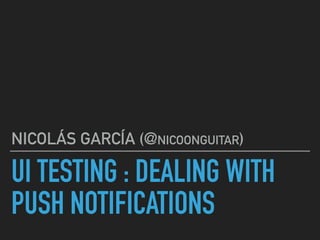 UI TESTING : DEALING WITH
PUSH NOTIFICATIONS
NICOLÁS GARCÍA (@NICOONGUITAR)
 