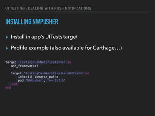 UI TESTING : DEALING WITH PUSH NOTIFICATIONS
INSTALLING NWPUSHER
▸ Install in app’s UITests target
▸ Podﬁle example (also available for Carthage…)
target 'TestingPushNotifications' do
use_frameworks!
target 'TestingPushNotificationsUITests' do
inherit! :search_paths
pod 'NWPusher', '~> 0.7.0'
end
end
 