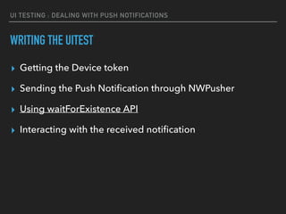 UI TESTING : DEALING WITH PUSH NOTIFICATIONS
WRITING THE UITEST
▸ Getting the Device token
▸ Sending the Push Notiﬁcation through NWPusher
▸ Using waitForExistence API
▸ Interacting with the received notiﬁcation
 