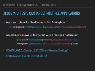 UI TESTING : DEALING WITH PUSH NOTIFICATIONS
XCODE 9: UI TESTS CAN TARGET MULTIPLE APPLICATIONS
▸ Apps can interact with other apps (ex: Springboard)
let springboard = XCUIApplication(bundleIdentifier: “com.apple.springboard”)
 
‣ Accessibility allows us to interact with a received notiﬁcation
springboard.otherElements["APPSNAME, now, Hello World”].tap() 
springboard.otherElements["NotificationShortLookView"].tap() 
 
‣ WWDC 2017 - Session 409 “What's New in Testing”
‣ System apps bundle identiﬁers list
 